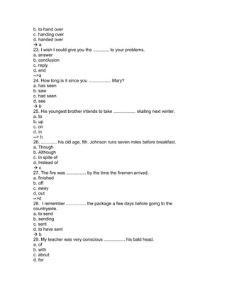 b. to hand over
c. handing over
d. handed over
 a
23. I wish I could give you the ............. to your problems.
a. answer
b. conclusion
c. reply
d. end
-->a
24. How long is it since you .................. Mary?
a. has seen
b. saw
c. had seen
d. see
 b
25. His youngest brother intends to take .................. skating next winter.
a. to
b. up
c. on
d. in
--> b
26. ............. his old age, Mr. Johnson runs seven miles before breakfast.
a. Though
b. Although
c. In spite of
d. Instead of
 c
27. The fire was ................ by the time the firemen arrived.
a. finished
b. off
c. away
d. out
-->d
28. I remember ................ the package a few days before going to the
countryside.
a. to send
b. sending
c. sent
d. to have sent
 b
29. My teacher was very conscious ................. his bald head.
a. of
b. with
c. about
d. for
 