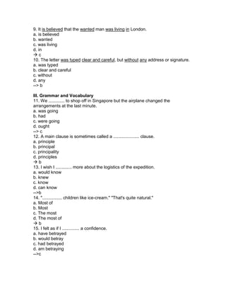 9. It is believed that the wanted man was living in London.
a. is believed
b. wanted
c. was living
d. in
 c
10. The letter was typed clear and careful, but without any address or signature.
a. was typed
b. clear and careful
c. without
d. any
--> b
III. Grammar and Vocabulary
11. We ............. to shop off in Singapore but the airplane changed the
arrangements at the last minute.
a. was going
b. had
c. were going
d. ought
--> c
12. A main clause is sometimes called a ..................... clause.
a. principle
b. principal
c. principality
d. principles
 b
13. I wish I ............. more about the logistics of the expedition.
a. would know
b. knew
c. know
d. can know
-->b
14. "................ children like ice-cream." "That's quite natural."
a. Most of
b. Most
c. The most
d. The most of
 b
15. I felt as if I .............. a confidence.
a. have betrayed
b. would betray
c. had betrayed
d. am betraying
-->c
 