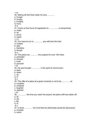 -->a
30. Seeing all that food made me very .............
a. hunger
b. hungry
c. hungrily
d. hurry
 b
31. It took us five hours of negotiation to ................. a compromise.
a. make
b. do
c. arrive
d. reach
--> d
32. You have to run or ................ you will miss the train.
a. instead
b. else
c. therefore
d. though
 b
33. The police car .............. the suspect for over 100 miles.
a. persisted
b. ensued
c. sued
d. pursued
-->d
34. He was brought ................ in the spirit of communism.
a. back
b. down
c. up
d. in
 c
35. The offer of a place at a good university is not to be ............... at.
a. coughed
b. sneezed
c. laughed
d. rejected
-->b
36. ................ the time you reach the airport, the plane will have taken off.
a. At
b. On
c. By
d. In
 c
37. It never ............... his mind that his dishonesty would be discovered.
a. crossed
b. came
 