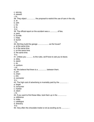 c. sprung
d. passed
-->a
38. They object ................ the proposal to restrict the use of cars in the city.
a. at
b. with
c. for
d. to
 d
39. The official report on the accident was a .............. of lies.
a. pack
b. bundle
c. heap
d. bunch
-->a
40. Did they build the garage ..................... as the house?
a. at the same time
b. in the same time
c. on the same time
d. the same time
 a
41. Unless you ............ to the rules, we’ll have to ask you to leave.
a. obey
b. stand
c. do
d. conform
-->d
42. We believe that there is a ................ between them.
a. join
b. chain
c. link
d. connector
 c
43. The high cost of advertising is invariably paid by the ............... .
a. target
b. consumer
c. market
d. client
-->b
44. If you want to find these titles, look them up in the .................
a. reference
b. index
c. catalogue
d. directory
 b
45. Very often the chocolate inside is not as exciting as its .............. .
 