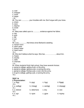 a. coat
b. wrapper
c. cover
d. paper
-->b
46. You can ................ your troubles with me. Don't argue with your boss.
a. share
b. save
c. deprive
d. avoid
 a
47. Mary was called upon to .............. evidence against her father.
a. say
b. give
c. tell
d. put
-->b
48. Lucy ................ that dress since Barbara's wedding.
a. haven't worn
b. didn't wear
c. doesn't wear
d. hasn't worn
 d
49. She don’t believe what he says. She has ……………….. about him.
a. hopes
b. doubts
c. odds
d. chances
-->c
50. When students finish high school, they have several choices:
a. going to college, getting a job, or the army.
b. going to college, getting a job, or joining the army.
c. going to college, finding a job, or join into the army.
d. to go to college, getting a job, or joining the army.
 b
TEST 14
I. Pronunciation:
1. a. flour b. pour c. hour d. flower
 b
2. a. walked b. missed c. wanted d. stopped
 c
3. a. behind b. determine c. tiny d. vine
 b
4. a. son b. none c. gone d. money
 c
 