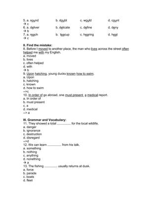 5. a. sound b. doubt c. would d. count
 c
6. a. deliver b. delicate c. define d. deny
 b
7. a. reach b. teacup c. hearing d. heat
 c
II. Find the mistake:
8. Before I moved to another place, the man who lives across the street often
helped me with my English.
a. moved
b. lives
c. often helped
d. with
 b
9. Upon hatching, young ducks known how to swim.
a. Upon
b. hatching
c. known
d. how to swim
-->c
10. In order of go abroad, one must present a medical report.
a. In order of
b. must present
c. a
d. medical
--> a
III. Grammar and Vocabulary:
11. They showed a total ................ for the local wildlife.
a. danger
b. ignorance
c. destruction
d. disregard
-->d
12. We can learn ................ from his talk.
a. something
b. nothing
c. anything
d. nonething
 a
13. The fishing ............... usually returns at dusk.
a. force
b. parade
c. boats
d. fleet
 