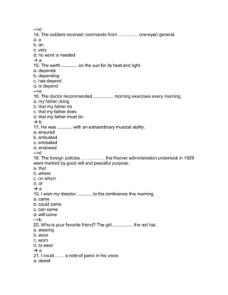 -->d
14. The soldiers received commands from ................ one-eyed general.
a. a
b. an
c. very
d. no word is needed
 a
15. The earth ............. on the sun for its heat and light.
a. depends
b. depending
c. has depend
d. is depend
-->a
16. The doctor recommended ................ morning exercises every morning.
a. my father doing
b. that my father do
c. that my father does
d. that my father must do
 b
17. He was ............ with an extraordinary musical ability.
a. ensured
b. entrusted
c. entreated
d. endowed
-->d
18. The foreign policies ……………. the Hoover administration undertook in 1929
were marked by good will and peaceful purpose.
a. that
b. where
c. on which
d. of
 a
19. I wish my director ............ to the conference this morning.
a. came
b. could come
c. can come
d. will come
-->b
20. Who is your favorite friend? The girl ................ the red hat.
a. wearing
b. wore
c. worn
d. to wear
 a
21. I could........ a note of panic in his voice.
a. desist
 
