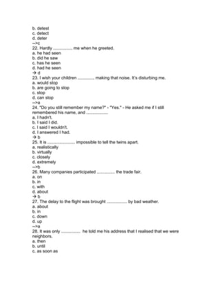 b. detest
c. detect
d. deter
-->c
22. Hardly ................ me when he greeted.
a. he had seen
b. did he saw
c. has he seen
d. had he seen
 d
23. I wish your children .............. making that noise. It’s disturbing me.
a. would stop
b. are going to stop
c. stop
d. can stop
-->a
24. "Do you still remember my name?" - "Yes." - He asked me if I still
remembered his name, and ..................
a. I hadn't.
b. I said I did.
c. I said I wouldn't.
d. I answered I had.
 b
25. It is ....................... impossible to tell the twins apart.
a. realistically
b. virtually
c. closely
d. extremely
-->b
26. Many companies participated ............... the trade fair.
a. on
b. in
c. with
d. about
 b
27. The delay to the flight was brought ................. by bad weather.
a. about
b. in
c. down
d. up
-->a
28. It was only ................ he told me his address that I realised that we were
neighbors.
a. then
b. until
c. as soon as
 