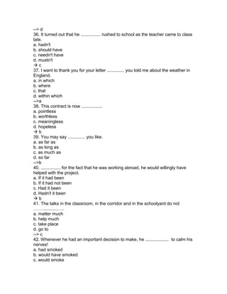 --> d
36. It turned out that he ................ rushed to school as the teacher came to class
late.
a. hadn't
b. should have
c. needn't have
d. mustn't
 c
37. I want to thank you for your letter .............. you told me about the weather in
England.
a. in which
b. where
c. that
d. within which
-->a
38. This contract is now .................
a. pointless
b. worthless
c. meaningless
d. hopeless
 b
39. You may say .............. you like.
a. as far as
b. as long as
c. as much as
d. so far
-->b
40. ................ for the fact that he was working abroad, he would willingly have
helped with the project.
a. If it had been
b. If it had not been
c. Had it been
d. Hadn't it been
 b
41. The talks in the classroom, in the corridor and in the schoolyard do not
……............…..
a. matter much
b. help much
c. take place
d. go to
--> c
42. Whenever he had an important decision to make, he ................... to calm his
nerves!
a. had smoked
b. would have smoked
c. would smoke
 