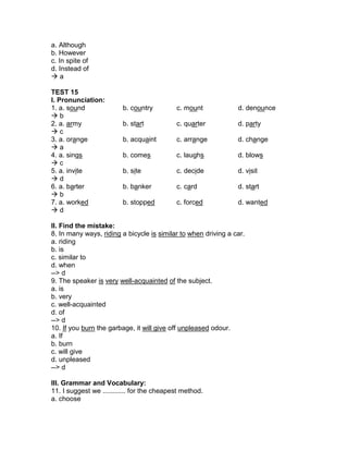 a. Although
b. However
c. In spite of
d. Instead of
 a
TEST 15
I. Pronunciation:
1. a. sound b. country c. mount d. denounce
 b
2. a. army b. start c. quarter d. party
 c
3. a. orange b. acquaint c. arrange d. change
 a
4. a. sings b. comes c. laughs d. blows
 c
5. a. invite b. site c. decide d. visit
 d
6. a. barter b. banker c. card d. start
 b
7. a. worked b. stopped c. forced d. wanted
 d
II. Find the mistake:
8. In many ways, riding a bicycle is similar to when driving a car.
a. riding
b. is
c. similar to
d. when
--> d
9. The speaker is very well-acquainted of the subject.
a. is
b. very
c. well-acquainted
d. of
--> d
10. If you burn the garbage, it will give off unpleased odour.
a. If
b. burn
c. will give
d. unpleased
--> d
III. Grammar and Vocabulary:
11. I suggest we ............ for the cheapest method.
a. choose
 
