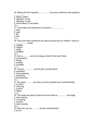 16. Nearly all of the reporters .................... the press conference had questions
....................
a. attend / asked
b. attended / to ask
c. attending / to ask
d. would attend / to be asked
 c
17. The burglar was sentenced to 20 years in ........................
a. dock
b. goal
c. jail
d. trial
--> c
18. They have been married for ten years but they have no children. They're a
........................ couple.
a. childlike
b. childish
c. childly
d. childless
 d
19. He’s a ............. and so he always votes for the Labor Party.
a. conservative
b. liberal
c. socialist
d. socialism
--> c
20. The girl .................. me this gift is my best friend.
a. presented
b. was presenting
c. presenting
d. be presenting
 c
21. We regret ............. you that you have exceeded your overdraft facility.
a. to inform
b. informing
c. to tell to
d. telling
--> a
22. The snake was about to bite the farmer while he ................ the bridge.
a. was crossing
b. is crossing
c. crossed
d. were crossing
 a
23. Why don’t you try ............. the key anti-clockwise?
a. to turn
 