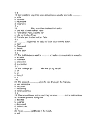  c
19. Conversations you strike up an acquaintance usually tend to be .............. .
a. trivial
b. perverse
c. insufficient
d. imperative
 a
20. ………………., Mary spent her childhood in London.
a. She was like her brother, Peter
b. Her brother, Peter, was like her
c. Like her brother, Peter
d. That she was like her brother, Peter
 c
21. …………. player tried his best, our team could win the match.
a. Each
b. Since each
c. If each
d. Were each
 c
22. The first telephone was the .............. of modern communications networks.
a. ancestor
b. precursor
c. antecedent
d. premonition
 b
23. She’s always got .............. well with young people.
a. off
b. on
c. through
d. in
-->b
24. The accident ................. while he was driving on the highway.
a. was happening
b. happened
c. happening
d. were happening
 b
25. After several hours on the road, they became .............. to the fact that they
would never go home by nightfall.
a. dejected
b. resigned
c. depressed
d. disillusioned
 b
26. Never ............ a gift horse in the mouth.
a. feel
 
