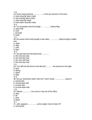 -->a
34. Some improvements ................... in the bus service in this town.
a. have recently been made
b. has recently been made
c. were recently made
d. have been recently made
 a
35. It is imperative that this bridge ……........... before May.
a. were built
b. built
c. be build
d. build
-->c
36. No sooner had Linda bought a new radio ……........... Daisy bought a better
one.
a. when
b. after
c. until
d. than
 d
37. He returned the borrowed book ............ .
a. the next very day
b. the next day very
c. the very next day
d. the very day next
-->c
38. Turn left into the third on the left and ............. the second on the right.
a. took
b. taking
c. taken
d. take
 d
39. Do you remember what I told me? I don’t recall ..................... about it.
a. having told
b. having been told
c. to have told
d. to have been told
-->b
40. Please ................ me a line or ring me at the office.
a. take
b. let
c. drop
d. leave
 c
41. John appears ................. some weight, has he been ill?
a. having lost
 
