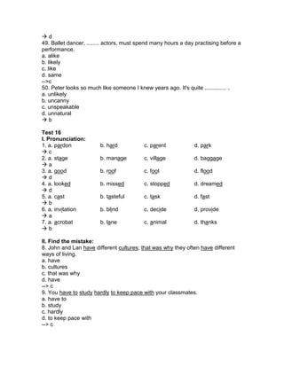  d
49. Ballet dancer, ........ actors, must spend many hours a day practising before a
performance.
a. alike
b. likely
c. like
d. same
-->c
50. Peter looks so much like someone I knew years ago. It's quite .............. .
a. unlikely
b. uncanny
c. unspeakable
d. unnatural
 b
Test 16
I. Pronunciation:
1. a. pardon b. hard c. parent d. park
 c
2. a. stage b. manage c. village d. baggage
 a
3. a. good b. roof c. foot d. flood
 d
4. a. looked b. missed c. stopped d. dreamed
 d
5. a. cast b. tasteful c. task d. fast
 b
6. a. invitation b. blind c. decide d. provide
 a
7. a. acrobat b. lane c. animal d. thanks
 b
II. Find the mistake:
8. John and Lan have different cultures; that was why they often have different
ways of living.
a. have
b. cultures
c. that was why
d. have
--> c
9. You have to study hardly to keep pace with your classmates.
a. have to
b. study
c. hardly
d. to keep pace with
--> c
 