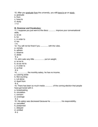 10. After you graduate from the university, you still have to go on study.
a. graduate
b. from
c. have to
d. study
--> d
III. Grammar and Vocabulary:
11. I suppose you just went to the disco ............. improve your conversational
skills.
a. so as
b. for
c. in order to
d. too
-->c
12. You will not be fined if you .............. with the rules.
a. comply
b. adhere
c. observe
d. abide
 a
13. John eats very little .................. put on weight.
a. so as to
b. so as not to
c. in order to
d. so that
 b
14. .................. the monthly salary, he has no income.
a. Leaving aside
b. Not counting
c. Let alone
d. Apart from
 d
15. There has been so much media .............. of the coming election that people
have got bored with it.
a. broadcasting
b. circulation
c. concern
d. coverage
 d
16. His salary was decreased because he …………….. his responsibility.
a. cancelled
b. postponed
c. delayed
d. omitted
 d
 