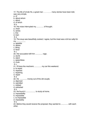 17. The life of Uncle Ho, a great man …………. many stories have been told,
was very simple.
a. of
b. about whom
c. about
d. of which
 b
18. His noise interrupted my .............. of thought.
a. chain
b. series
c. line
d. train
 d
19. The soup was beautifully cooked, I agree, but the meat was a bit too salty for
my ..................
a. appetite
b. desire
c. liking
d. favor
 c
20. Her accusation left him .............. rage.
a. dumb
b. silent
c. speechless
d. mute
 c
21. I'll have the mechanic .............. my car this weekend.
a. to repair
b. repaired
c. repairing
d. repair
 d
22. He .............. money out of the old couple.
a. deprived
b. swindled
c. robbed
d. extracted
 b
23. He found it ................... to study at home.
a. impossibility
b. impossible
c. to impossible
d. impossibly
 b
24. Before they would receive the proposal, they wanted to .............. with each
other.
 