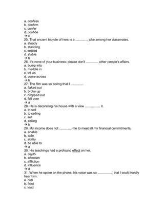 a. confess
b. confirm
c. confer
d. confide
 c
25. That ancient bicycle of hers is a .............. joke among her classmates.
a. steady
b. standing
c. settled
d. stable
 b
26. It's none of your business: please don't .............. other people's affairs.
a. bump into
b. meddle in
c. tot up
d. come across
 b
27. The film was so boring that I ..............
a. flaked out
b. broke up
c. dropped out
d. fell over
 a
28. He is decorating his house with a view ................. it.
a. to sell
b. to selling
c. sell
d. selling
 b
29. My income does not .............. me to meet all my financial commitments.
a. enable
b. able
c. ability
d. be able to
 a
30. His teachings had a profound effect on her.
a. depth
b. affection
c. affliction
d. influence
 d
31. When he spoke on the phone, his voice was so ................. that I could hardly
hear him.
a. dim
b. faint
c. loud
 