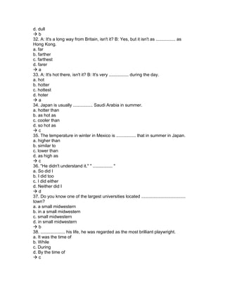 d. dull
 b
32. A: It's a long way from Britain, isn't it? B: Yes, but it isn't as ................ as
Hong Kong.
a. far
b. farther
c. farthest
d. farer
 a
33. A: It's hot there, isn't it? B: It's very ................ during the day.
a. hot
b. hotter
c. hottest
d. hoter
 a
34. Japan is usually ................ Saudi Arabia in summer.
a. hotter than
b. as hot as
c. cooler than
d. so hot as
 c
35. The temperature in winter in Mexico is ................ that in summer in Japan.
a. higher than
b. similar to
c. lower than
d. as high as
 c
36. "He didn't understand it." " ................ "
a. So did I
b. I did too
c. I did either
d. Neither did I
 d
37. Do you know one of the largest universities located ....................................
town?
a. a small midwestern
b. in a small midwestern
c. small midwestern
d. in small midwestern
 b
38. .................... his life, he was regarded as the most brilliant playwright.
a. It was the time of
b. While
c. During
d. By the time of
 c
 