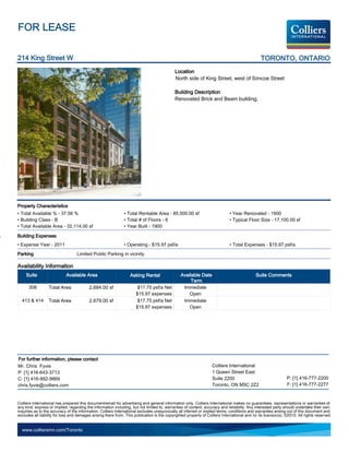 FOR LEASE

214 King Street W                                                                                                                               TORONTO, ONTARIO
                                                                                             Location
                                                                                             North side of King Street, west of Simcoe Street

                                                                                             Building Description
                                                                                             Renovated Brick and Beam building.




Property Characteristics
• Total Available % - 37.56 %                                  • Total Rentable Area - 85,500.00 sf                           • Year Renovated - 1900
• Building Class - B                                           • Total # of Floors - 6                                        • Typical Floor Size - 17,100.00 sf
• Total Available Area - 32,114.00 sf                          • Year Built - 1900

Building Expenses
• Expense Year - 2011                                          • Operating - $15.97 psf/a                                     • Total Expenses - $15.97 psf/a
Parking                            Limited Public Parking in vicinity.

Availability Information
     Suite                  Available Area                         Asking Rental                 Available Date                               Suite Comments
                                                                                                      Term
      308         Total Area              2,684.00 sf                  $17.75 psf/a Net           Immediate
                                                                      $15.97 expenses                Open
  413 & 414       Total Area              2,679.00 sf                  $17.75 psf/a Net           Immediate
                                                                      $15.97 expenses                Open




For further information, please contact
Mr. Chris Fyvie                                                                                                    Colliers International
P: [1] 416-643-3713                                                                                                1 Queen Street East
C: [1] 416-992-9869                                                                                                Suite 2200                                   P: [1] 416-777-2200
chris.fyvie@colliers.com                                                                                           Toronto, ON M5C 2Z2                          F: [1] 416-777-2277


Colliers International has prepared this document/email for advertising and general information only. Colliers International makes no guarantees, representations or warranties of
any kind, express or implied, regarding the information including, but not limited to, warranties of content, accuracy and reliability. Any interested party should undertake their own
inquiries as to the accuracy of the information. Colliers International excludes unequivocally all inferred or implied terms, conditions and warranties arising out of this document and
excludes all liability for loss and damages arising there from. This publication is the copyrighted property of Colliers International and /or its licensor(s). ©2010. All rights reserved.


  www.colliersmn.com/Toronto
 