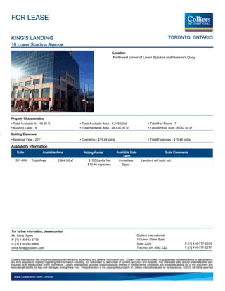 FOR LEASE


KING'S LANDING                                                                                                                                  TORONTO, ONTARIO
10 Lower Spadina Avenue
                                                                                             Location
                                                                                             Northwest corner of Lower Spadina and Queens's Quay




Property Characteristics
• Total Available % - 16.38 %                                  • Total Available Area - 9,245.00 sf                           • Total # of Floors - 7
• Building Class - B                                           • Total Rentable Area - 56,435.00 sf                           • Typical Floor Size - 8,062.00 sf

Building Expenses
• Expense Year - 2011                                          • Operating - $15.46 psf/a                                     • Total Expenses - $15.46 psf/a

Availability Information
     Suite                  Available Area                         Asking Rental                 Available Date                               Suite Comments
                                                                                                      Term
   301-304        Total Area              2,964.00 sf                  $15.00 psf/a Net           Immediate             Landlord will build out.
                                                                      $15.46 expenses                Open




For further information, please contact
Mr. Chris Fyvie                                                                                                    Colliers International
P: [1] 416-643-3713                                                                                                1 Queen Street East
C: [1] 416-992-9869                                                                                                Suite 2200                                   P: [1] 416-777-2200
chris.fyvie@colliers.com                                                                                           Toronto, ON M5C 2Z2                          F: [1] 416-777-2277


Colliers International has prepared this document/email for advertising and general information only. Colliers International makes no guarantees, representations or warranties of
any kind, express or implied, regarding the information including, but not limited to, warranties of content, accuracy and reliability. Any interested party should undertake their own
inquiries as to the accuracy of the information. Colliers International excludes unequivocally all inferred or implied terms, conditions and warranties arising out of this document and
excludes all liability for loss and damages arising there from. This publication is the copyrighted property of Colliers International and /or its licensor(s). ©2010. All rights reserved.


  www.colliersmn.com/Toronto
 