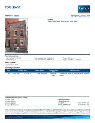 FOR LEASE

24 Mercer Street                                                                                                                                TORONTO, ONTARIO
                                                                                             Location
                                                                                             West of John Street, South of King Street West




Property Characteristics
• Total Available % - 26.38 %                                  • Total Available Area - 1,720.00 sf                           • Total # of Floors - 3
• Building Class - C                                           • Total Rentable Area - 6,520.00 sf                            • Typical Floor Size - 1,630.00 sf

Building Expenses
• Expense Year - 2006

Availability Information
     Suite                  Available Area                         Asking Rental                 Available Date                               Suite Comments
                                                                                                      Term
      301         Total Area              1,720.00 sf                  Rate Negotiable            Immediate             - Lease Rate: $4000.00 Gross per month. Full floor
                                                                                                     Open               walkup




For further information, please contact
Mr. Chris Fyvie                                                                                                    Colliers International
P: [1] 416-643-3713                                                                                                1 Queen Street East
C: [1] 416-992-9869                                                                                                Suite 2200                                   P: [1] 416-777-2200
chris.fyvie@colliers.com                                                                                           Toronto, ON M5C 2Z2                          F: [1] 416-777-2277


Colliers International has prepared this document/email for advertising and general information only. Colliers International makes no guarantees, representations or warranties of
any kind, express or implied, regarding the information including, but not limited to, warranties of content, accuracy and reliability. Any interested party should undertake their own
inquiries as to the accuracy of the information. Colliers International excludes unequivocally all inferred or implied terms, conditions and warranties arising out of this document and
excludes all liability for loss and damages arising there from. This publication is the copyrighted property of Colliers International and /or its licensor(s). ©2010. All rights reserved.


  www.colliersmn.com/Toronto
 