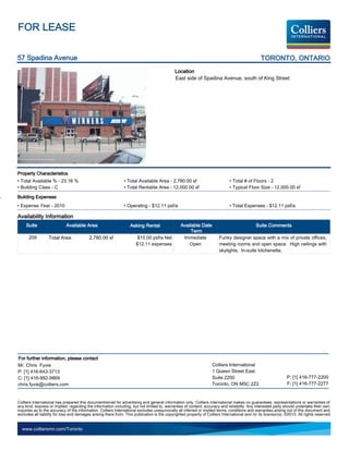 FOR LEASE

57 Spadina Avenue                                                                                                                               TORONTO, ONTARIO
                                                                                             Location
                                                                                             East side of Spadina Avenue, south of King Street




Property Characteristics
• Total Available % - 23.16 %                                  • Total Available Area - 2,780.00 sf                           • Total # of Floors - 2
• Building Class - C                                           • Total Rentable Area - 12,000.00 sf                           • Typical Floor Size - 12,000.00 sf

Building Expenses
• Expense Year - 2010                                          • Operating - $12.11 psf/a                                     • Total Expenses - $12.11 psf/a

Availability Information
     Suite                  Available Area                         Asking Rental                 Available Date                               Suite Comments
                                                                                                      Term
      209         Total Area              2,780.00 sf                  $15.00 psf/a Net           Immediate             Funky designer space with a mix of private offices,
                                                                      $12.11 expenses                Open               meeting rooms and open space. High ceilings with
                                                                                                                        skylights. In-suite kitchenette.




For further information, please contact
Mr. Chris Fyvie                                                                                                    Colliers International
P: [1] 416-643-3713                                                                                                1 Queen Street East
C: [1] 416-992-9869                                                                                                Suite 2200                                   P: [1] 416-777-2200
chris.fyvie@colliers.com                                                                                           Toronto, ON M5C 2Z2                          F: [1] 416-777-2277


Colliers International has prepared this document/email for advertising and general information only. Colliers International makes no guarantees, representations or warranties of
any kind, express or implied, regarding the information including, but not limited to, warranties of content, accuracy and reliability. Any interested party should undertake their own
inquiries as to the accuracy of the information. Colliers International excludes unequivocally all inferred or implied terms, conditions and warranties arising out of this document and
excludes all liability for loss and damages arising there from. This publication is the copyrighted property of Colliers International and /or its licensor(s). ©2010. All rights reserved.


  www.colliersmn.com/Toronto
 
