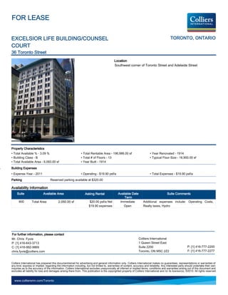 FOR LEASE


EXCELSIOR LIFE BUILDING/COUNSEL                                                                                                                 TORONTO, ONTARIO
COURT
36 Toronto Street
                                                                                             Location
                                                                                             Southwest corner of Toronto Street and Adelaide Street




Property Characteristics
• Total Available % - 3.09 %                                   • Total Rentable Area - 196,986.00 sf                          • Year Renovated - 1914
• Building Class - B                                           • Total # of Floors - 13                                       • Typical Floor Size - 16,900.00 sf
• Total Available Area - 6,093.00 sf                           • Year Built - 1914

Building Expenses
• Expense Year - 2011                                          • Operating - $19.90 psf/a                                     • Total Expenses - $19.90 psf/a
Parking                            Reserved parking available at $320.00

Availability Information
     Suite                  Available Area                         Asking Rental                 Available Date                               Suite Comments
                                                                                                      Term
      800         Total Area              2,050.00 sf                  $20.00 psf/a Net           Immediate             Additional expenses include: Operating Costs,
                                                                      $19.90 expenses                Open               Realty taxes, Hydro




For further information, please contact
Mr. Chris Fyvie                                                                                                    Colliers International
P: [1] 416-643-3713                                                                                                1 Queen Street East
C: [1] 416-992-9869                                                                                                Suite 2200                                   P: [1] 416-777-2200
chris.fyvie@colliers.com                                                                                           Toronto, ON M5C 2Z2                          F: [1] 416-777-2277


Colliers International has prepared this document/email for advertising and general information only. Colliers International makes no guarantees, representations or warranties of
any kind, express or implied, regarding the information including, but not limited to, warranties of content, accuracy and reliability. Any interested party should undertake their own
inquiries as to the accuracy of the information. Colliers International excludes unequivocally all inferred or implied terms, conditions and warranties arising out of this document and
excludes all liability for loss and damages arising there from. This publication is the copyrighted property of Colliers International and /or its licensor(s). ©2010. All rights reserved.


  www.colliersmn.com/Toronto
 