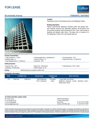 FOR LEASE

40 University Avenue                                                                                                                            TORONTO, ONTARIO
                                                                                             Location
                                                                                             Southwest corner of Univeristy Avenue and Wellington Street

                                                                                             Building Description
                                                                                             Tenant improvement allowance included within the posted rate .
                                                                                             24/7 roaming security that alternates between 40 University Ave
                                                                                             and another property. Doors locked from 7pm - 6am, card access to
                                                                                             building and elevator after hours. The base rent is inclusive of a
                                                                                             $15 allowance. Floors 6  7 are heavily built out.




Property Characteristics
• Total Available % - 7.82 %                                   • Total Rentable Area - 226,846.00 sf                          • Year Renovated - 1971
• Building Class - B                                           • Total # of Floors - 13                                       • Typical Floor Size - 16,729.00 sf
• Total Available Area - 17,746.00 sf                          • Year Built - 1971

Building Expenses
• Expense Year - 2011                                          • Realty Tax - $6.76 psf/a                                     • Total Expenses - $19.11 psf/a
• Operating - $10.60 psf/a                                     • Other Charge - $1.75
Parking                            Monthly parking is available at Metro Hall.

Availability Information
     Suite                  Available Area                         Asking Rental                 Available Date                               Suite Comments
                                                                                                      Term
      410         Total Area              2,389.00 sf                  Rate Negotiable            Immediate             - Lease Rate: Not Quoted.
                                                                      $19.11 expenses                Open               Additional expenses include: Operating Costs,
                                                                                                                        Realty taxes, Hydro




For further information, please contact
Mr. Chris Fyvie                                                                                                    Colliers International
P: [1] 416-643-3713                                                                                                1 Queen Street East
C: [1] 416-992-9869                                                                                                Suite 2200                                   P: [1] 416-777-2200
chris.fyvie@colliers.com                                                                                           Toronto, ON M5C 2Z2                          F: [1] 416-777-2277


Colliers International has prepared this document/email for advertising and general information only. Colliers International makes no guarantees, representations or warranties of
any kind, express or implied, regarding the information including, but not limited to, warranties of content, accuracy and reliability. Any interested party should undertake their own
inquiries as to the accuracy of the information. Colliers International excludes unequivocally all inferred or implied terms, conditions and warranties arising out of this document and
excludes all liability for loss and damages arising there from. This publication is the copyrighted property of Colliers International and /or its licensor(s). ©2010. All rights reserved.


  www.colliersmn.com/Toronto
 