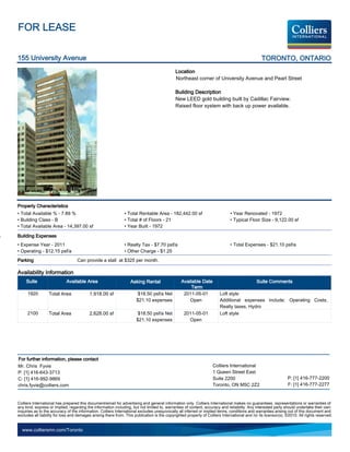 FOR LEASE

155 University Avenue                                                                                                                           TORONTO, ONTARIO
                                                                                             Location
                                                                                             Northeast corner of University Avenue and Pearl Street

                                                                                             Building Description
                                                                                             New LEED gold building built by Cadillac Fairview.
                                                                                             Raised floor system with back up power available.




Property Characteristics
• Total Available % - 7.89 %                                   • Total Rentable Area - 182,442.00 sf                          • Year Renovated - 1972
• Building Class - B                                           • Total # of Floors - 21                                       • Typical Floor Size - 9,122.00 sf
• Total Available Area - 14,397.00 sf                          • Year Built - 1972

Building Expenses
• Expense Year - 2011                                          • Realty Tax - $7.70 psf/a                                     • Total Expenses - $21.10 psf/a
• Operating - $12.15 psf/a                                     • Other Charge - $1.25
Parking                            Can provide a stall at $325 per month.

Availability Information
     Suite                  Available Area                         Asking Rental                 Available Date                               Suite Comments
                                                                                                      Term
     1920         Total Area              1,918.00 sf                  $18.50 psf/a Net           2011-05-01            Loft style
                                                                      $21.10 expenses                Open               Additional expenses include: Operating Costs,
                                                                                                                        Realty taxes, Hydro
     2100         Total Area              2,628.00 sf                  $18.50 psf/a Net           2011-05-01            Loft style
                                                                      $21.10 expenses               Open




For further information, please contact
Mr. Chris Fyvie                                                                                                    Colliers International
P: [1] 416-643-3713                                                                                                1 Queen Street East
C: [1] 416-992-9869                                                                                                Suite 2200                                   P: [1] 416-777-2200
chris.fyvie@colliers.com                                                                                           Toronto, ON M5C 2Z2                          F: [1] 416-777-2277


Colliers International has prepared this document/email for advertising and general information only. Colliers International makes no guarantees, representations or warranties of
any kind, express or implied, regarding the information including, but not limited to, warranties of content, accuracy and reliability. Any interested party should undertake their own
inquiries as to the accuracy of the information. Colliers International excludes unequivocally all inferred or implied terms, conditions and warranties arising out of this document and
excludes all liability for loss and damages arising there from. This publication is the copyrighted property of Colliers International and /or its licensor(s). ©2010. All rights reserved.


  www.colliersmn.com/Toronto
 