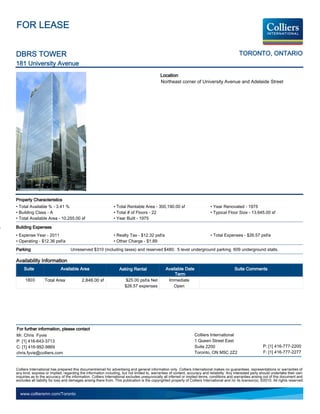 FOR LEASE


DBRS TOWER                                                                                                                                      TORONTO, ONTARIO
181 University Avenue
                                                                                             Location
                                                                                             Northeast corner of University Avenue and Adelaide Street




Property Characteristics
• Total Available % - 3.41 %                                   • Total Rentable Area - 300,190.00 sf                          • Year Renovated - 1975
• Building Class - A                                           • Total # of Floors - 22                                       • Typical Floor Size - 13,645.00 sf
• Total Available Area - 10,255.00 sf                          • Year Built - 1975

Building Expenses
• Expense Year - 2011                                          • Realty Tax - $12.32 psf/a                                    • Total Expenses - $26.57 psf/a
• Operating - $12.36 psf/a                                     • Other Charge - $1.89
Parking                            Unreserved $310 (including taxes) and reserved $480; 5 level underground parking. 609 underground stalls.

Availability Information
     Suite                  Available Area                         Asking Rental                 Available Date                               Suite Comments
                                                                                                      Term
     1803         Total Area              2,848.00 sf                  $25.00 psf/a Net           Immediate
                                                                      $26.57 expenses                Open




For further information, please contact
Mr. Chris Fyvie                                                                                                    Colliers International
P: [1] 416-643-3713                                                                                                1 Queen Street East
C: [1] 416-992-9869                                                                                                Suite 2200                                   P: [1] 416-777-2200
chris.fyvie@colliers.com                                                                                           Toronto, ON M5C 2Z2                          F: [1] 416-777-2277


Colliers International has prepared this document/email for advertising and general information only. Colliers International makes no guarantees, representations or warranties of
any kind, express or implied, regarding the information including, but not limited to, warranties of content, accuracy and reliability. Any interested party should undertake their own
inquiries as to the accuracy of the information. Colliers International excludes unequivocally all inferred or implied terms, conditions and warranties arising out of this document and
excludes all liability for loss and damages arising there from. This publication is the copyrighted property of Colliers International and /or its licensor(s). ©2010. All rights reserved.


  www.colliersmn.com/Toronto
 