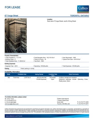 FOR LEASE

67 Yonge Street                                                                                                                                 TORONTO, ONTARIO
                                                                                             Location
                                                                                             East side of Yonge Street, south of King Street




Property Characteristics
• Total Available % - 11.15 %                                  • Total Rentable Area - 102,147.00 sf                          • Year Renovated - 1905
• Building Class - C                                           • Total # of Floors - 16                                       • Typical Floor Size - 6,810.00 sf
• Total Available Area - 11,390.00 sf                          • Year Built - 1905

Building Expenses
• Expense Year - 2010                                          • Operating - $18.88 psf/a                                     • Total Expenses - $18.88 psf/a
Parking                            Public parking in vicinity

Availability Information
     Suite                  Available Area                         Asking Rental                 Available Date                               Suite Comments
                                                                                                      Term
      502         Total Area              2,357.00 sf                  $16.50 psf/a Net           Immediate             8 offices, storage and reception.
                                                                      $18.88 expenses                Open               Additional expenses include: Operating Costs,
                                                                                                                        Realty taxes, Hydro




For further information, please contact
Mr. Chris Fyvie                                                                                                    Colliers International
P: [1] 416-643-3713                                                                                                1 Queen Street East
C: [1] 416-992-9869                                                                                                Suite 2200                                   P: [1] 416-777-2200
chris.fyvie@colliers.com                                                                                           Toronto, ON M5C 2Z2                          F: [1] 416-777-2277


Colliers International has prepared this document/email for advertising and general information only. Colliers International makes no guarantees, representations or warranties of
any kind, express or implied, regarding the information including, but not limited to, warranties of content, accuracy and reliability. Any interested party should undertake their own
inquiries as to the accuracy of the information. Colliers International excludes unequivocally all inferred or implied terms, conditions and warranties arising out of this document and
excludes all liability for loss and damages arising there from. This publication is the copyrighted property of Colliers International and /or its licensor(s). ©2010. All rights reserved.


  www.colliersmn.com/Toronto
 