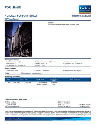 FOR LEASE


CANADIAN PACIFIC BUILDING                                                                                                                       TORONTO, ONTARIO
69 Yonge Street
                                                                                             Location
                                                                                             Southeast corner of Yonge Street and King Street




Property Characteristics
• Total Available % - 12.17 %                                  • Total Rentable Area - 74,754.00 sf                           • Year Renovated - 1914
• Building Class - C                                           • Total # of Floors - 15                                       • Typical Floor Size - 5,340.00 sf
• Total Available Area - 9,101.00 sf                           • Year Built - 1914

Building Expenses
• Expense Year - 2011                                          • Operating - $20.16 psf/a                                     • Total Expenses - $20.16 psf/a
Parking                            Additional parking available nearby.

Availability Information
     Suite                  Available Area                         Asking Rental                 Available Date                               Suite Comments
                                                                                                      Term
      300         Total Area              2,500.00 sf                  $18.00 psf/a Net           Immediate
                                                                      $20.16 expenses                Open




For further information, please contact
Mr. Chris Fyvie                                                                                                    Colliers International
P: [1] 416-643-3713                                                                                                1 Queen Street East
C: [1] 416-992-9869                                                                                                Suite 2200                                   P: [1] 416-777-2200
chris.fyvie@colliers.com                                                                                           Toronto, ON M5C 2Z2                          F: [1] 416-777-2277


Colliers International has prepared this document/email for advertising and general information only. Colliers International makes no guarantees, representations or warranties of
any kind, express or implied, regarding the information including, but not limited to, warranties of content, accuracy and reliability. Any interested party should undertake their own
inquiries as to the accuracy of the information. Colliers International excludes unequivocally all inferred or implied terms, conditions and warranties arising out of this document and
excludes all liability for loss and damages arising there from. This publication is the copyrighted property of Colliers International and /or its licensor(s). ©2010. All rights reserved.


  www.colliersmn.com/Toronto
 