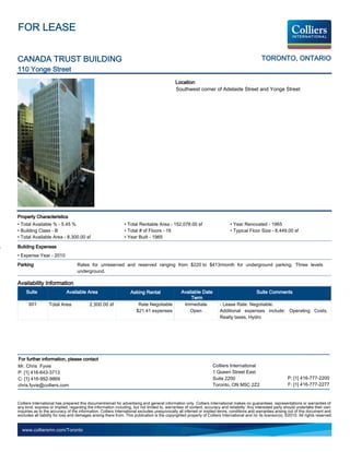 FOR LEASE


CANADA TRUST BUILDING                                                                                                                           TORONTO, ONTARIO
110 Yonge Street
                                                                                             Location
                                                                                             Southwest corner of Adelaide Street and Yonge Street




Property Characteristics
• Total Available % - 5.45 %                                   • Total Rentable Area - 152,078.00 sf                          • Year Renovated - 1965
• Building Class - B                                           • Total # of Floors - 19                                       • Typical Floor Size - 8,449.00 sf
• Total Available Area - 8,300.00 sf                           • Year Built - 1965

Building Expenses
• Expense Year - 2010
Parking                            Rates for unreserved and reserved ranging from $220 to $413/month for underground parking. Three levels
                                   underground.

Availability Information
     Suite                  Available Area                         Asking Rental                 Available Date                               Suite Comments
                                                                                                      Term
      601         Total Area              2,300.00 sf                  Rate Negotiable            Immediate             - Lease Rate: Negotiable.
                                                                      $21.41 expenses                Open               Additional expenses include: Operating Costs,
                                                                                                                        Realty taxes, Hydro




For further information, please contact
Mr. Chris Fyvie                                                                                                    Colliers International
P: [1] 416-643-3713                                                                                                1 Queen Street East
C: [1] 416-992-9869                                                                                                Suite 2200                                   P: [1] 416-777-2200
chris.fyvie@colliers.com                                                                                           Toronto, ON M5C 2Z2                          F: [1] 416-777-2277


Colliers International has prepared this document/email for advertising and general information only. Colliers International makes no guarantees, representations or warranties of
any kind, express or implied, regarding the information including, but not limited to, warranties of content, accuracy and reliability. Any interested party should undertake their own
inquiries as to the accuracy of the information. Colliers International excludes unequivocally all inferred or implied terms, conditions and warranties arising out of this document and
excludes all liability for loss and damages arising there from. This publication is the copyrighted property of Colliers International and /or its licensor(s). ©2010. All rights reserved.


  www.colliersmn.com/Toronto
 
