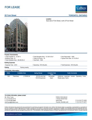 FOR LEASE

55 York Street                                                                                                                                  TORONTO, ONTARIO
                                                                                             Location
                                                                                             East side of York Street, north of Front Street




Property Characteristics
• Total Available % - 23.36 %                                  • Total Rentable Area - 121,651.00 sf                          • Year Renovated - 1929
• Building Class - B                                           • Total # of Floors - 16                                       • Typical Floor Size - 8,110.00 sf
• Total Available Area - 28,426.00 sf                          • Year Built - 1929

Building Expenses
• Expense Year - 2010                                          • Operating - $19.39 psf/a                                     • Total Expenses - $19.39 psf/a
Parking                            Parking nearby

Availability Information
     Suite                  Available Area                         Asking Rental                 Available Date                               Suite Comments
                                                                                                      Term
     1201         Total Area              2,739.00 sf                  $18.50 psf/a Net           Immediate             Additional expenses include: Operating Costs,
                                                                      $19.39 expenses                Open               Realty taxes, Hydro




For further information, please contact
Mr. Chris Fyvie                                                                                                    Colliers International
P: [1] 416-643-3713                                                                                                1 Queen Street East
C: [1] 416-992-9869                                                                                                Suite 2200                                   P: [1] 416-777-2200
chris.fyvie@colliers.com                                                                                           Toronto, ON M5C 2Z2                          F: [1] 416-777-2277


Colliers International has prepared this document/email for advertising and general information only. Colliers International makes no guarantees, representations or warranties of
any kind, express or implied, regarding the information including, but not limited to, warranties of content, accuracy and reliability. Any interested party should undertake their own
inquiries as to the accuracy of the information. Colliers International excludes unequivocally all inferred or implied terms, conditions and warranties arising out of this document and
excludes all liability for loss and damages arising there from. This publication is the copyrighted property of Colliers International and /or its licensor(s). ©2010. All rights reserved.


  www.colliersmn.com/Toronto
 