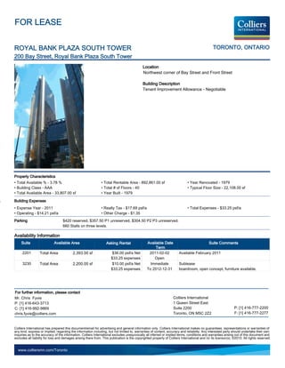 FOR LEASE


ROYAL BANK PLAZA SOUTH TOWER                                                                                                                    TORONTO, ONTARIO
200 Bay Street, Royal Bank Plaza South Tower
                                                                                             Location
                                                                                             Northwest corner of Bay Street and Front Street

                                                                                             Building Description
                                                                                             Tenant Improvement Allowance - Negotiable




Property Characteristics
• Total Available % - 3.78 %                                   • Total Rentable Area - 892,861.00 sf                          • Year Renovated - 1979
• Building Class - AAA                                         • Total # of Floors - 40                                       • Typical Floor Size - 22,108.00 sf
• Total Available Area - 33,807.00 sf                          • Year Built - 1979

Building Expenses
• Expense Year - 2011                                          • Realty Tax - $17.69 psf/a                                    • Total Expenses - $33.25 psf/a
• Operating - $14.21 psf/a                                     • Other Charge - $1.35
Parking                            $420 reserved, $357.50 P1 unreserved, $304.50 P2 P3 unreserved.
                                   660 Stalls on three levels.

Availability Information
     Suite                  Available Area                         Asking Rental                Available Date                                Suite Comments
                                                                                                     Term
     2201         Total Area              2,393.00 sf                  $36.00 psf/a Net          2011-02-02             Available February 2011
                                                                      $33.25 expenses               Open
     3230         Total Area              2,200.00 sf                  $10.00 psf/a Net           Immediate             Sublease
                                                                      $33.25 expenses           To 2012-12-31           boardroom, open concept, furniture available.




For further information, please contact
Mr. Chris Fyvie                                                                                                    Colliers International
P: [1] 416-643-3713                                                                                                1 Queen Street East
C: [1] 416-992-9869                                                                                                Suite 2200                                   P: [1] 416-777-2200
chris.fyvie@colliers.com                                                                                           Toronto, ON M5C 2Z2                          F: [1] 416-777-2277


Colliers International has prepared this document/email for advertising and general information only. Colliers International makes no guarantees, representations or warranties of
any kind, express or implied, regarding the information including, but not limited to, warranties of content, accuracy and reliability. Any interested party should undertake their own
inquiries as to the accuracy of the information. Colliers International excludes unequivocally all inferred or implied terms, conditions and warranties arising out of this document and
excludes all liability for loss and damages arising there from. This publication is the copyrighted property of Colliers International and /or its licensor(s). ©2010. All rights reserved.


  www.colliersmn.com/Toronto
 