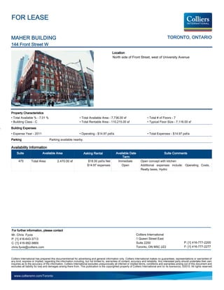 FOR LEASE


MAHER BUILDING                                                                                                                                  TORONTO, ONTARIO
144 Front Street W
                                                                                             Location
                                                                                             North side of Front Street, west of University Avenue




Property Characteristics
• Total Available % - 7.01 %                                   • Total Available Area - 7,736.00 sf                           • Total # of Floors - 7
• Building Class - C                                           • Total Rentable Area - 110,215.00 sf                          • Typical Floor Size - 7,116.00 sf

Building Expenses
• Expense Year - 2011                                          • Operating - $14.97 psf/a                                     • Total Expenses - $14.97 psf/a
Parking                            Parking available nearby.

Availability Information
     Suite                  Available Area                         Asking Rental                 Available Date                               Suite Comments
                                                                                                      Term
      475         Total Area              2,470.00 sf                  $18.00 psf/a Net           Immediate             Open concept with kitchen
                                                                      $14.97 expenses                Open               Additional expenses include: Operating Costs,
                                                                                                                        Realty taxes, Hydro




For further information, please contact
Mr. Chris Fyvie                                                                                                    Colliers International
P: [1] 416-643-3713                                                                                                1 Queen Street East
C: [1] 416-992-9869                                                                                                Suite 2200                                   P: [1] 416-777-2200
chris.fyvie@colliers.com                                                                                           Toronto, ON M5C 2Z2                          F: [1] 416-777-2277


Colliers International has prepared this document/email for advertising and general information only. Colliers International makes no guarantees, representations or warranties of
any kind, express or implied, regarding the information including, but not limited to, warranties of content, accuracy and reliability. Any interested party should undertake their own
inquiries as to the accuracy of the information. Colliers International excludes unequivocally all inferred or implied terms, conditions and warranties arising out of this document and
excludes all liability for loss and damages arising there from. This publication is the copyrighted property of Colliers International and /or its licensor(s). ©2010. All rights reserved.


  www.colliersmn.com/Toronto
 