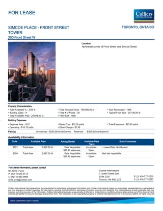 FOR LEASE


SIMCOE PLACE - FRONT STREET                                                                                                                     TORONTO, ONTARIO
TOWER
200 Front Street W
                                                                                             Location
                                                                                             Northwest corner of Front Street and Simcoe Street




Property Characteristics
• Total Available % - 3.56 %                                   • Total Rentable Area - 700,000.00 sf                          • Year Renovated - 1995
• Building Class - A                                           • Total # of Floors - 30                                       • Typical Floor Size - 24,138.00 sf
• Total Available Area - 24,948.00 sf                          • Year Built - 1995

Building Expenses
• Expense Year - 2011                                          • Realty Tax - $12.30 psf/a                                    • Total Expenses - $23.80 psf/a
• Operating - $10.15 psf/a                                     • Other Charge - $1.35
Parking                            Unreserved - $220.00/month/permit,              Reserved       - $365.00/month/permit

Availability Information
     Suite                  Available Area                         Asking Rental                 Available Date                               Suite Comments
                                                                                                      Term
     2201         Total Area              2,429.00 sf                  Rate Negotiable            Immediate             - Lease Rate: Not Quoted.
                                                                      $23.80 expenses                Open
     2204         Total Area              2,997.00 sf                  Rate Negotiable            Immediate             Net rate negotiable.
                                                                      $23.80 expenses                Open




For further information, please contact
Mr. Chris Fyvie                                                                                                    Colliers International
P: [1] 416-643-3713                                                                                                1 Queen Street East
C: [1] 416-992-9869                                                                                                Suite 2200                                   P: [1] 416-777-2200
chris.fyvie@colliers.com                                                                                           Toronto, ON M5C 2Z2                          F: [1] 416-777-2277


Colliers International has prepared this document/email for advertising and general information only. Colliers International makes no guarantees, representations or warranties of
any kind, express or implied, regarding the information including, but not limited to, warranties of content, accuracy and reliability. Any interested party should undertake their own
inquiries as to the accuracy of the information. Colliers International excludes unequivocally all inferred or implied terms, conditions and warranties arising out of this document and
excludes all liability for loss and damages arising there from. This publication is the copyrighted property of Colliers International and /or its licensor(s). ©2010. All rights reserved.


  www.colliersmn.com/Toronto
 