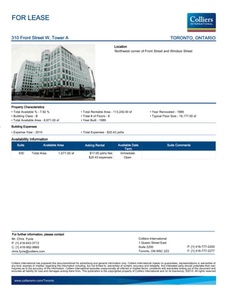 FOR LEASE

310 Front Street W, Tower A                                                                                                                     TORONTO, ONTARIO
                                                                                             Location
                                                                                             Northwest corner of Front Street and Windsor Street




Property Characteristics
• Total Available % - 7.92 %                                   • Total Rentable Area - 113,240.00 sf                          • Year Renovated - 1989
• Building Class - B                                           • Total # of Floors - 8                                        • Typical Floor Size - 16,177.00 sf
• Total Available Area - 8,971.00 sf                           • Year Built - 1989

Building Expenses
• Expense Year - 2010                                          • Total Expenses - $20.43 psf/a

Availability Information
     Suite                  Available Area                         Asking Rental                 Available Date                               Suite Comments
                                                                                                      Term
      630         Total Area              1,571.00 sf                  $17.00 psf/a Net           Immediate
                                                                      $20.43 expenses                Open




For further information, please contact
Mr. Chris Fyvie                                                                                                    Colliers International
P: [1] 416-643-3713                                                                                                1 Queen Street East
C: [1] 416-992-9869                                                                                                Suite 2200                                   P: [1] 416-777-2200
chris.fyvie@colliers.com                                                                                           Toronto, ON M5C 2Z2                          F: [1] 416-777-2277


Colliers International has prepared this document/email for advertising and general information only. Colliers International makes no guarantees, representations or warranties of
any kind, express or implied, regarding the information including, but not limited to, warranties of content, accuracy and reliability. Any interested party should undertake their own
inquiries as to the accuracy of the information. Colliers International excludes unequivocally all inferred or implied terms, conditions and warranties arising out of this document and
excludes all liability for loss and damages arising there from. This publication is the copyrighted property of Colliers International and /or its licensor(s). ©2010. All rights reserved.


  www.colliersmn.com/Toronto
 