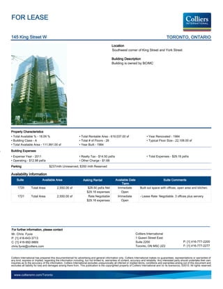 FOR LEASE

145 King Street W                                                                                                                               TORONTO, ONTARIO
                                                                                             Location
                                                                                             Southwest corner of King Street and York Street

                                                                                             Building Description
                                                                                             Building is owned by BCIMC




Property Characteristics
• Total Available % - 18.09 %                                  • Total Rentable Area - 619,037.00 sf                          • Year Renovated - 1984
• Building Class - A                                           • Total # of Floors - 28                                       • Typical Floor Size - 22,108.00 sf
• Total Available Area - 111,991.00 sf                         • Year Built - 1984

Building Expenses
• Expense Year - 2011                                          • Realty Tax - $14.50 psf/a                                    • Total Expenses - $29.16 psf/a
• Operating - $12.98 psf/a                                     • Other Charge - $1.68
Parking                            $237/mth Unreserved, $350 /mth Reserved

Availability Information
     Suite                  Available Area                         Asking Rental                 Available Date                               Suite Comments
                                                                                                      Term
     1720         Total Area              2,550.00 sf                  $28.50 psf/a Net           Immediate             Built out space with offices, open area and kitchen.
                                                                      $29.16 expenses                Open
     1721         Total Area              2,550.00 sf                  Rate Negotiable            Immediate             - Lease Rate: Negotiable. 3 offices plus servery
                                                                      $29.16 expenses                Open




For further information, please contact
Mr. Chris Fyvie                                                                                                    Colliers International
P: [1] 416-643-3713                                                                                                1 Queen Street East
C: [1] 416-992-9869                                                                                                Suite 2200                                   P: [1] 416-777-2200
chris.fyvie@colliers.com                                                                                           Toronto, ON M5C 2Z2                          F: [1] 416-777-2277


Colliers International has prepared this document/email for advertising and general information only. Colliers International makes no guarantees, representations or warranties of
any kind, express or implied, regarding the information including, but not limited to, warranties of content, accuracy and reliability. Any interested party should undertake their own
inquiries as to the accuracy of the information. Colliers International excludes unequivocally all inferred or implied terms, conditions and warranties arising out of this document and
excludes all liability for loss and damages arising there from. This publication is the copyrighted property of Colliers International and /or its licensor(s). ©2010. All rights reserved.


  www.colliersmn.com/Toronto
 