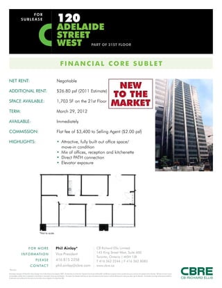 120
                               FOR
                          SUBLEASE

                                                                                                        adelaide
                                                                                                        street
                                                                                                        west                                                                       part of 21st floor




                                                                                                               fINaNCIal CorE sUBlEt

NET RENT:                                                                                              Negotiable

ADDITIONAL RENT:                                                                                       $26.80 psf (2011 Estimate)
                                                                                                                                                                                                                               NEW
                                                                                                                                                                                                                              TO THE
SPACE AVAILABLE:                                                                                       1,703 SF on the 21st Floor
                                                                                                                                                                                                                              MARKET
TERM:                                                                                                  March 29, 2012

AVAILABLE:                                                                                             Immediately

COMMISSION:                                                                                            Flat fee of $3,400 to Selling Agent ($2.00 psf)

HIGHLIGHTS:                                                                                            • Attractive, fully built out office space/
                                                                                                         move-in condition
                                                                                                       • Mix of offices, reception and kitchenette
                                                                                                       • Direct PATH connection
                                                                                                       • Elevator exposure




                                                                  *Not to scale




                                          FOR MORE                                                   Phil Ainlay*                                                                             CB Richard Ellis Limited
                                                                                                     Vice President                                                                           145 King Street West, Suite 600
                          I N F O R M AT I O N
                                                                                                                                                                                              Toronto, Ontario | M5H 1J8
                                                         PLEASE                                      416 815 2358                                                                             T 416 362 2244 | F 416 362 8085
                                             C O N TA C T                                            phil.ainlay@cbre.com                                                                     www.cbre.ca
*Broker
This disclaimer shall apply to CB Richard Ellis Limited, Brokerage, and to all other divisions of the Corporation (“CBRE”). The information set out herein (the “Information”) has not been verified by CBRE, and CBRE does not represent, warrant or guarantee the accuracy, correctness and completeness of the Information. CBRE does not accept or assume
any responsibility or liability, direct or consequential, for the Information or the recipient’s reliance upon the Information. The recipient of the Information should take such steps as the recipient may deem necessary to verify the Information prior to placing any reliance upon the Information. The Information may change and any property described in
the Information may be withdrawn from the market at any time without notice or obligation to the recipient from CBRE.
 