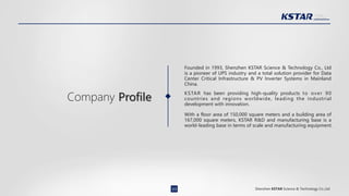Shenzhen KSTAR Science & Technology Co.,Ltd
Founded in 1993, Shenzhen KSTAR Science & Technology Co., Ltd
is a pioneer of UPS industry and a total solution provider for Data
Center Critical Infrastructure & PV Inverter Systems in Mainland
China.
KSTAR has been providing high-quality products to over 90
countries and regions worldwide, leading the industrial
development with innovation.
With a floor area of 150,000 square meters and a building area of
167,000 square meters, KSTAR R&D and manufacturing base is a
world-leading base in terms of scale and manufacturing equipment.
Company Profile
03
 