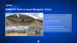50MW PV Plant in Inner Mongolia, China
38
Bayannur City in Inner Mongolia, China
This project located in Inner Mongolia, China.
The total power capacity of this project is 50MW.
This project uses Kstar 1500V string inverter KSG-250UH.
 