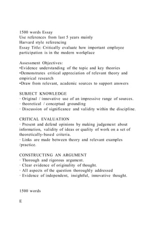 1500 words Essay
Use references from last 5 years mainly
Harvard style referencing
Essay Title: Critically evaluate how important employee
participation is in the modern workplace
Assessment Objectives:
•Evidence understanding of the topic and key theories
•Demonstrates critical appreciation of relevant theory and
empirical research
•Draw from relevant, academic sources to support answers
SUBJECT KNOWLEDGE
· Original / innovative use of an impressive range of sources.
· theoretical / conceptual grounding
· Discussion of significance and validity within the discipline.
CRITICAL EVALUATION
· Present and defend opinions by making judgement about
information, validity of ideas or quality of work on a set of
theoretically-based criteria.
· Links are made between theory and relevant examples
/practice.
CONSTRUCTING AN ARGUMENT
· Thorough and rigorous argument.
· Clear evidence of originality of thought.
· All aspects of the question thoroughly addressed
· Evidence of independent, insightful, innovative thought.
1500 words
E
 