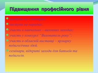 Підвищення професійного рівня
виступи на семінарах;
виступи на нарадах;
участь в навчально – виховних заходах;
участь у конкурсі “Вихователь року”;
участь в обласній виставці – ярмарку
 педагогічних ідей.
семінари, відкриті заходи для батьків та
 педагогів.
 