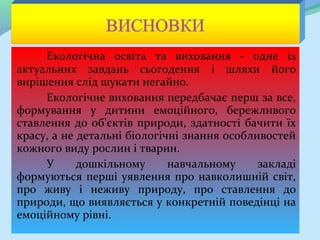 Екологічна освіта та виховання - одне із
актуальних завдань сьогодення і шляхи його
вирішення слід шукати негайно.
     Екологічне виховання передбачає перш за все,
формування у дитини емоційного, бережливого
ставлення до об'єктів природи, здатності бачити їх
красу, а не детальні біологічні знання особливостей
кожного виду рослин і тварин.
     У      дошкільному      навчальному     закладі
формуються перші уявлення про навколишній світ,
про живу і неживу природу, про ставлення до
природи, що виявляється у конкретній поведінці на
емоційному рівні.
 