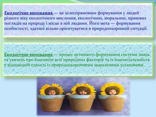 Екологічне виховання — це цілеспрямоване формування у людей
різного віку екологічного мислення, екологічних, моральних, правових
поглядів на природу і місце в ній людини. Його мета — формування
особистості, здатної вільно орієнтуватися в природоохоронній ситуації.




Екологічне виховання — процес активного формування системи знань
та уявлень про взаємини всіх природних факторів та їх взаємозалежність
у відповідній єдності із природоохоронними моральними установами.
 