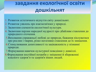 1. Розвиток естетичного відчуття світу дошкільнят.
2. Розвиток уявлень про взаємозв'язки у природі.
3. Засвоєння елементів екологічної культури.
4. Засвоєння перлин народної мудрості про дбайливе ставлення до
   природного оточення.
 5.Виховання справжньої любові до природи, бажання піклуватися
   про рослин і тварин, різко негативне ставлення до їх знищення.
 6.Стимулювання допитливості та зацікавленість у пізнанні
   природи.
 7.Формування навичок культурної поведінки у довкіллі.
8.Формування постійної потреби у зміцненні й збереженні
   власного здоров’я та здоров'я інших людей.
 