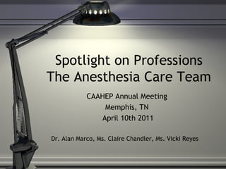 Spotlight on Professions
The Anesthesia Care Team
CAAHEP Annual Meeting
Memphis, TN
April 10th 2011
Dr. Alan Marco, Ms. Claire Chandler, Ms. Vicki Reyes
 