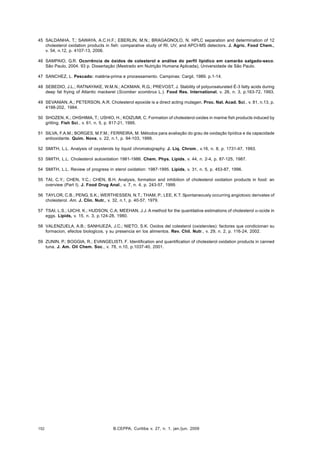B.CEPPA, Curitiba v. 27, n. 1, jan./jun. 2009152
45 SALDANHA, T.; SAWAYA, A.C.H.F.; EBERLIN, M.N.; BRAGAGNOLO, N. HPLC separation and determination of 12
cholesterol oxidation products in fish: comparative study of RI, UV, and APCI-MS detectors. J. Agric. Food Chem.,
v. 54, n.12, p. 4107-13, 2006.
46 SAMPAIO, G.R. Ocorrência de óxidos de colesterol e análise do perfil lipídico em camarão salgado-seco.
São Paulo, 2004. 93 p. Dissertação (Mestrado em Nutrição Humana Aplicada), Universidade de São Paulo.
47 SANCHEZ, L. Pescado: matéria-prima e processamento. Campinas: Cargil, 1989. p.1-14.
48 SEBEDIO, J.L.; RATNAYAKE, W.M.N.; ACKMAN, R.G.; PREVOST, J. Stability of polyunsaturated É-3 fatty acids during
deep fat frying of Atlantic mackerel (Scomber scombrus L.). Food Res. International, v. 26, n. 3, p.163-72, 1993.
49 SEVANIAN, A.; PETERSON, A.R. Cholesterol epoxide is a direct acting mutagen. Proc. Nat. Acad. Sci., v. 81, n.13, p.
4198-202, 1984.
50 SHOZEN, K.; OHSHIMA, T.; USHIO, H.; KOIZUMI, C. Formation of cholesterol oxides in marine fish products induced by
grilling. Fish Sci., v. 61, n. 5, p. 817-21, 1995.
51 SILVA, F.A.M.; BORGES, M.F.M.; FERREIRA, M. Métodos para avaliação do grau de oxidação lipídica e da capacidade
antioxidante. Quim. Nova, v. 22, n.1, p. 94-103, 1999.
52 SMITH, L.L. Analysis of oxysterols by liquid chromatography. J. Liq. Chrom., v.16, n. 8, p. 1731-47, 1993.
53 SMITH, L.L. Cholesterol autoxidation 1981-1986. Chem. Phys. Lipids, v. 44, n. 2-4, p. 87-125, 1987.
54 SMITH, L.L. Review of progress in sterol oxidation: 1987-1995. Lipids, v. 31, n. 5, p. 453-87, 1996.
55 TAI, C.Y.; CHEN, Y.C.; CHEN, B.H. Analysis, formation and inhibition of cholesterol oxidation products in food: an
overview (Part I). J. Food Drug Anal., v. 7, n. 4, p. 243-57, 1999.
56 TAYLOR, C.B.; PENG, S.K.; WERTHESSEN, N.T.; THAM, P.; LEE, K.T. Spontaneously occurring angiotoxic derivates of
cholesterol. Am. J. Clin. Nutr., v. 32, n.1, p. 40-57, 1979.
57 TSAI, L.S.; IJICHI, K.; HUDSON, C.A; MEEHAN, J.J. A method for the quantitative estimations of cholesterol α-ocide in
eggs. Lipids, v. 15, n. 3, p.124-28, 1980.
58 VALENZUELA, A.B.; SANHUEZA, J.C.; NIETO, S.K. Oxidos del colesterol (oxisteroles): factores que condicionan su
formacion, efectos biologicos, y su presencia en los alimentos. Rev. Chil. Nutr., v. 29, n. 2, p. 116-24, 2002.
59 ZUNIN, P.; BOGGIA, R.; EVANGELISTI, F. Identification and quantification of cholesterol oxidation products in canned
tuna. J. Am. Oil Chem. Soc., v. 78, n.10, p.1037-40, 2001.
 