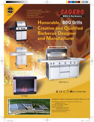 •   Strong production capacity
                                 •   Experienced and qualified R&D team
                                 •   Systemized management
                                 •   Strict quality control
                                 •   Keep creative and innovation



                                                     Honorable, BBQ Grills
                                                     Creative and Qualified
                                                     Barbecue Designer
                                                     and Manufacturer
                    CBD-310BYB




                    CBD-310CC




                                                                                       CBU-311L-A




                          CF-WB001

                                                                          Jiangmen Cadero Hardware Products Mfg. Co., Ltd.
                                                                          Add: Xinglong Industrial Zone, Longkou Town, Heshan City,
                                                                                Guangdong Province
                                                                          Tel: +86-750-8763982, 8763983
                                                                          Fax: +86-750-8763965
                                                                          E-mail: cadero@globalmarket.com
                                                                                   sales@cadero-china.com
                                                                          http://cadero.gmc.globalmarket.com
                                                                          http://www.cadero-china.com




卡迪慧亚1010.indd   1                                                                                                                2010-9-27   9:55:31
 