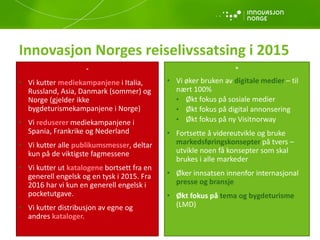 Innovasjon Norges reiselivssatsing i 2015
-
• Vi kutter mediekampanjene i Italia,
Russland, Asia, Danmark (sommer) og
Norge (gjelder ikke
bygdeturismekampanjene i Norge)
• Vi reduserer mediekampanjene i
Spania, Frankrike og Nederland
• Vi kutter alle publikumsmesser, deltar
kun på de viktigste fagmessene
• Vi kutter ut katalogene bortsett fra en
generell engelsk og en tysk i 2015. Fra
2016 har vi kun en generell engelsk i
pocketutgave.
• Vi kutter distribusjon av egne og
andres kataloger.
+
• Vi øker bruken av digitale medier – til
nært 100%
• Økt fokus på sosiale medier
• Økt fokus på digital annonsering
• Økt fokus på ny Visitnorway
• Fortsette å videreutvikle og bruke
markedsføringskonsepter på tvers –
utvikle noen få konsepter som skal
brukes i alle markeder
• Øker innsatsen innenfor internasjonal
presse og bransje
• Økt fokus på tema og bygdeturisme
(LMD)
 