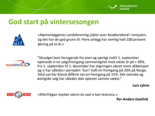 God start på vintersesongen
”Skisalget kom forrygende fra start og særligt indtil 1. september
oplevede vi en salgsfremgang sammenlignet med sidste år på + 40%.
Fra 1. september til 1. december har stigningen været mere afdæmpet
og vi har således i perioden "kun" haft en fremgang på 20% på Norge.
Total set har Dansk Bilferie set en fremgang på 15%. Det svenske og
østrigske salg har således ikke oplevet samme vækst.”
Lars Lyhne
«Alpinanleggenes Landsforening jubler over besøksrekord i romjulen,
og det har de god grunn til: Flere anlegg har nemlig hatt 100 prosent
økning på et år.»
«Efterfrågan mycket större än vad vi kan leverera.»
Per-Anders Ewelind
 