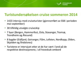 Turistundersøkelsen cruise sommeren 2014
• 1423 intervju med cruiseturister (gjennomført av SSB i perioden
mai-september)
• 30 tilfeldig utvalgte cruiseskip
• 7 byer (Bergen, Hammerfest, Oslo, Stavanger, Tromsø,
Trondheim og Ålesund)
• 8 bygder (Eidfjord, Geiranger, Flåm, Lofoten, Nordkapp, Olden,
Skjolden og Åndalsnes)
• Turistene er intervjuet etter at de har vært i land på de
respektive destinasjonene, i all hovedsak ombord
 