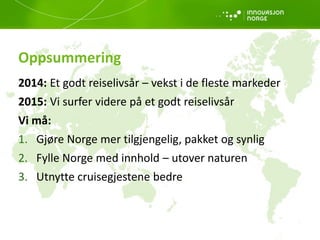 Oppsummering
2014: Et godt reiselivsår – vekst i de fleste markeder
2015: Vi surfer videre på et godt reiselivsår
Vi må:
1. Gjøre Norge mer tilgjengelig, pakket og synlig
2. Fylle Norge med innhold – utover naturen
3. Utnytte cruisegjestene bedre
 
